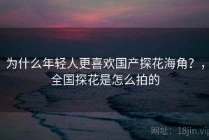 为什么年轻人更喜欢国产探花海角？，全国探花是怎么拍的
