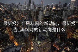 最新报告：黑料网的新动向，最新报告_黑料网的新动向是什么
