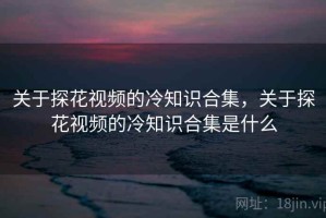 关于探花视频的冷知识合集，关于探花视频的冷知识合集是什么