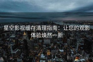 星空影视缓存清理指南：让您的观影体验焕然一新