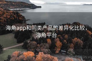 海角app和同类产品的差异化比较，海角平台