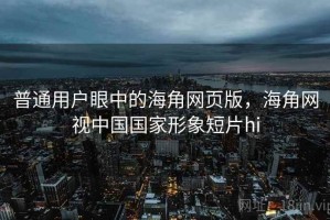 普通用户眼中的海角网页版，海角网视中国国家形象短片hi
