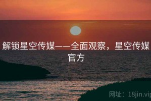 解锁星空传媒——全面观察，星空传媒官方