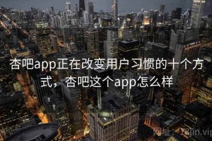 杏吧app正在改变用户习惯的十个方式，杏吧这个app怎么样