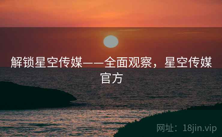 解锁星空传媒——全面观察,星空传媒官方 解锁星空传媒——全面观察,星空传媒官方