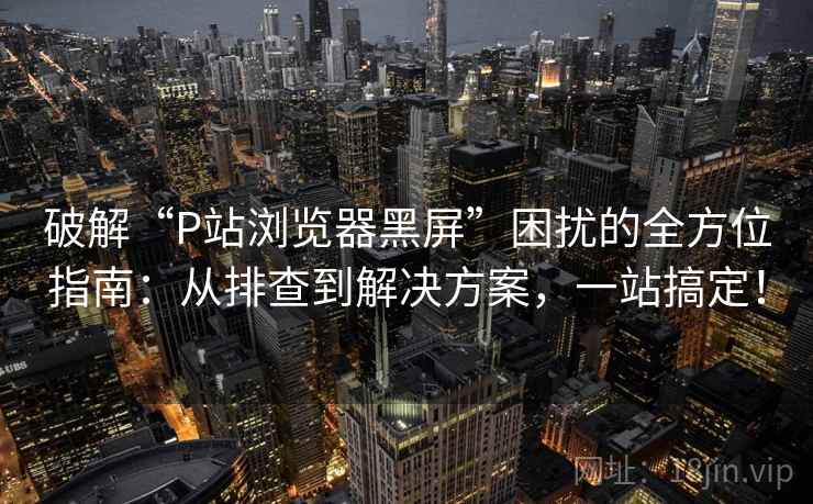 破解“P站浏览器黑屏”困扰的全方位指南:从排查到解决方案,一站搞定! 破解“P站浏览器黑屏”困扰的全方位指南:从排查到解决方案,一站搞定!