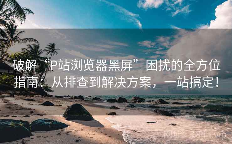 破解“P站浏览器黑屏”困扰的全方位指南:从排查到解决方案,一站搞定! 破解“P站浏览器黑屏”困扰的全方位指南:从排查到解决方案,一站搞定!