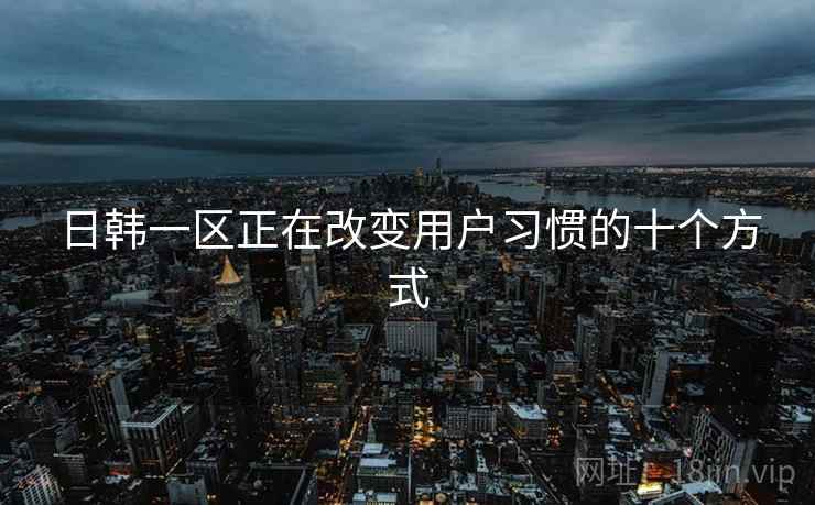 日韩一区正在改变用户习惯的十个方式 日韩一区正在改变用户习惯的十个方式