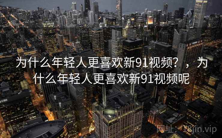 为什么年轻人更喜欢新91视频?,为什么年轻人更喜欢新91视频呢 为什么年轻人更喜欢新91视频?,为什么年轻人更喜欢新91视频呢