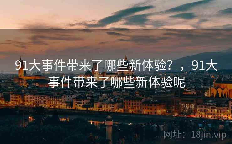 91大事件带来了哪些新体验?,91大事件带来了哪些新体验呢 91大事件带来了哪些新体验?,91大事件带来了哪些新体验呢