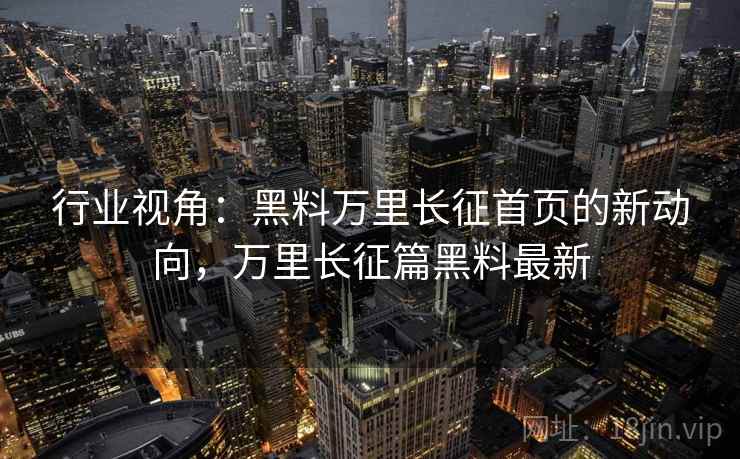 行业视角：黑料万里长征首页的新动向，万里长征篇黑料最新