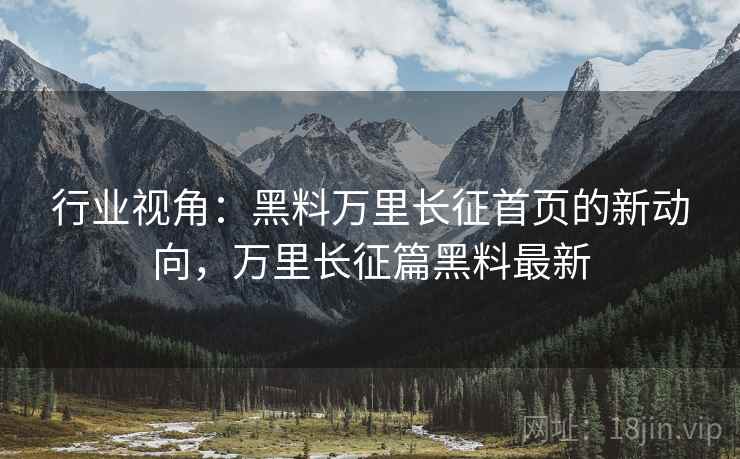 行业视角：黑料万里长征首页的新动向，万里长征篇黑料最新