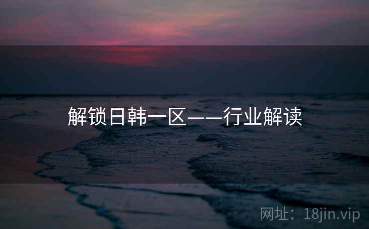 解锁日韩一区——行业解读 解锁日韩一区——行业解读