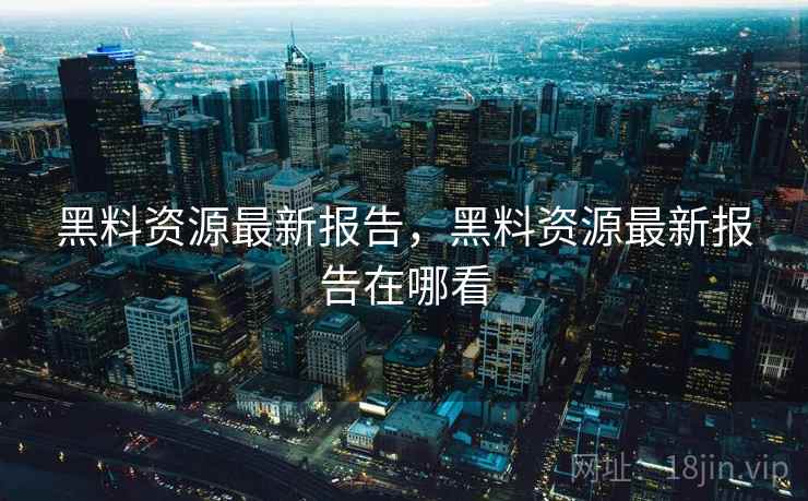 黑料资源最新报告，黑料资源最新报告在哪看