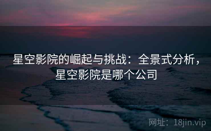 星空影院的崛起与挑战:全景式分析,星空影院是哪个公司 星空影院的崛起与挑战:全景式分析,星空影院是哪个公司