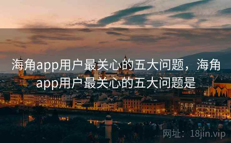 海角app用户最关心的五大问题，海角app用户最关心的五大问题是