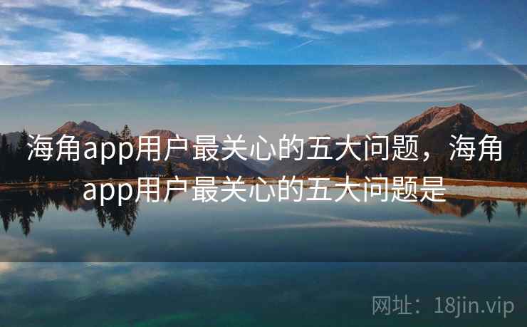 海角app用户最关心的五大问题，海角app用户最关心的五大问题是