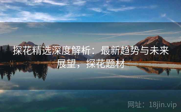 探花精选深度解析:最新趋势与未来展望,探花题材 探花精选深度解析:最新趋势与未来展望,探花题材