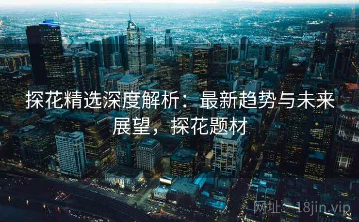 探花精选深度解析:最新趋势与未来展望,探花题材 探花精选深度解析:最新趋势与未来展望,探花题材