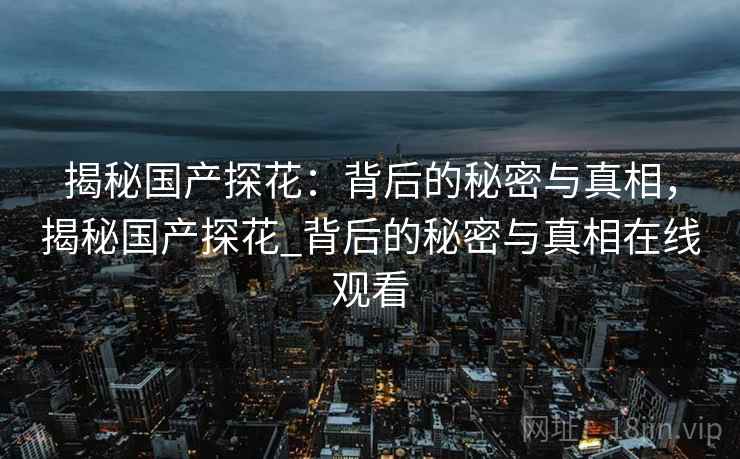 揭秘国产探花:背后的秘密与真相,揭秘国产探花_背后的秘密与真相在线观看 揭秘国产探花:背后的秘密与真相,揭秘国产探花_背后的秘密与真相在线观看