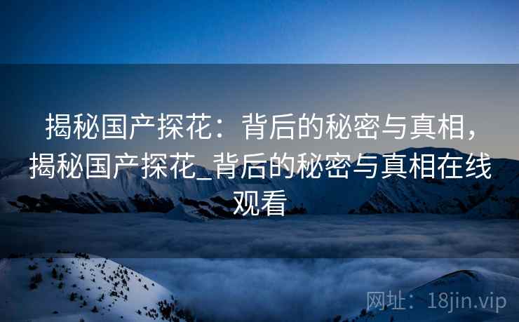 揭秘国产探花:背后的秘密与真相,揭秘国产探花_背后的秘密与真相在线观看 揭秘国产探花:背后的秘密与真相,揭秘国产探花_背后的秘密与真相在线观看
