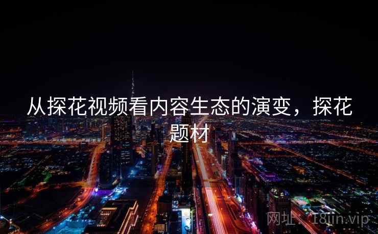 从探花视频看内容生态的演变,探花题材 从探花视频看内容生态的演变,探花题材