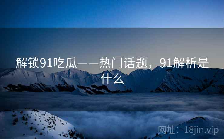 解锁91吃瓜——热门话题,91解析是什么 解锁91吃瓜——热门话题,91解析是什么