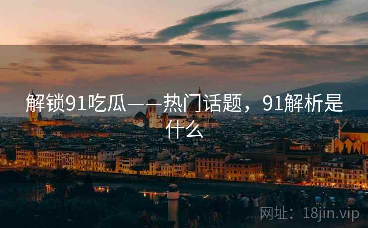 解锁91吃瓜——热门话题,91解析是什么 解锁91吃瓜——热门话题,91解析是什么